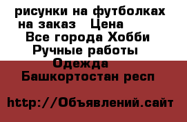 рисунки на футболках на заказ › Цена ­ 600 - Все города Хобби. Ручные работы » Одежда   . Башкортостан респ.